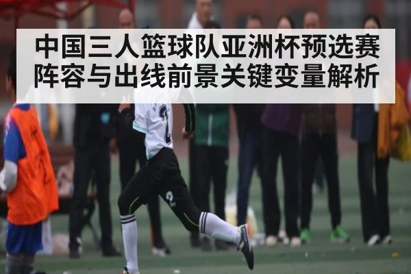 中国三人篮球队亚洲杯预选赛阵容与出线前景关键变量解析