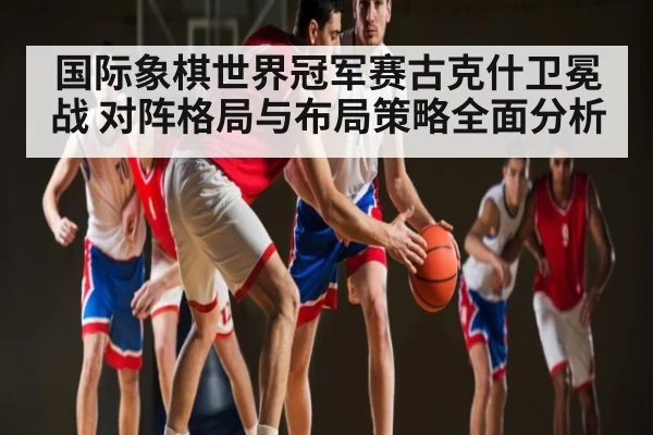 国际象棋世界冠军赛古克什卫冕战 对阵格局与布局策略全面分析