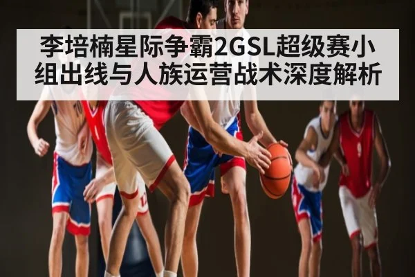 李培楠星际争霸2GSL超级赛小组出线与人族运营战术深度解析