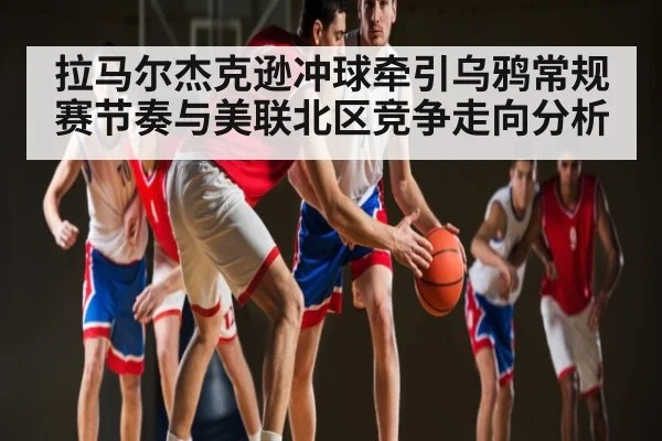 拉马尔杰克逊冲球牵引乌鸦常规赛节奏与美联北区竞争走向分析